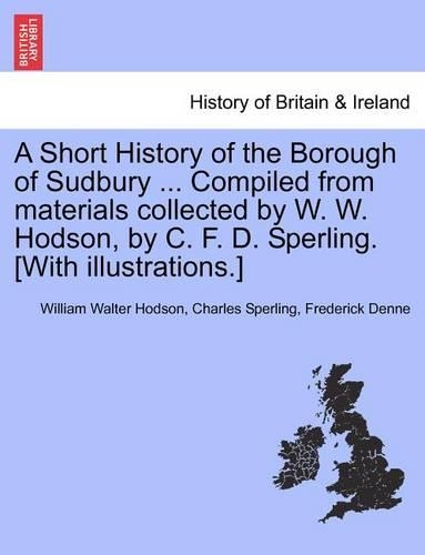 A Short History of the Borough of Sudbury ... Compiled from Materials Collected by W. W. Hodson, by C. F. D. Sperling. [With Illustrations.]