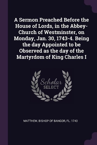 A Sermon Preached Before the House of Lords, in the Abbey-Church of Westminster, on Monday, Jan. 30, 1743-4. Being the day Appointed to be Observed as the day of the Martyrdom of King Charles I