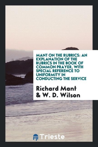 Mant on the Rubrics: An Explanation of the Rubrics in the Book of Common Prayer, with Special Reference to Uniformity in Conducting the Service