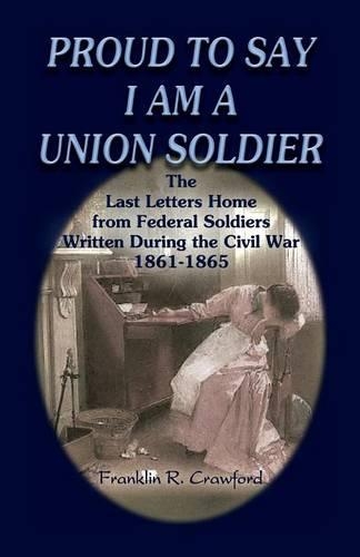 Proud to Say I Am a Union Soldier: The Last Letters Home from Federal Soldiers Written During the Civil War, 1861-1865(English)