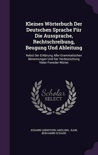 Kleines Wörterbuch Der Deutschen Sprache Für Die Aussprache, Rechtschreibung, Beugung Und Ableitung: Nebst Der Erklärung Aller Grammatischen Benennungen Und Der Verdeutschung Vieler Fremder Wörter(English)
