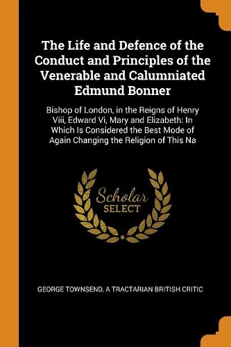 The Life and Defence of the Conduct and Principles of the Venerable and Calumniated Edmund Bonner: Bishop of London, in the Reigns of Henry VIII, Edward VI, Mary and Elizabeth: In Which Is Considered the Best Mode of Again Changing the Religion of