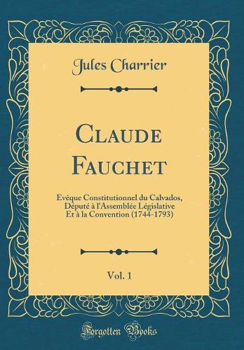 Claude Fauchet, Vol. 1: Évêque Constitutionnel du Calvados, Député à l'Assemblée Législative Et à la Convention (1744-1793) (Classic Reprint)
