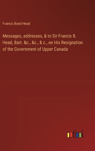 Messages, addresses, & to Sir Francis B. Head, Bart. &c., &c., & c., on His Resignation of the Government of Upper Canada
