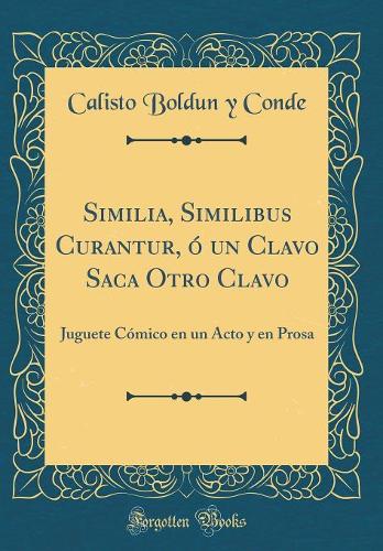 Similia, Similibus Curantur, ó un Clavo Saca Otro Clavo: Juguete Cómico en un Acto y en Prosa (Classic Reprint)