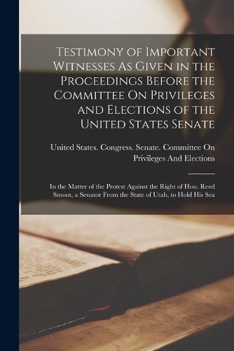 Testimony of Important Witnesses As Given in the Proceedings Before the Committee On Privileges and Elections of the United States Senate