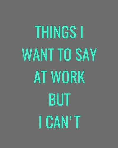 Things I Want To Say At Work But I Can't