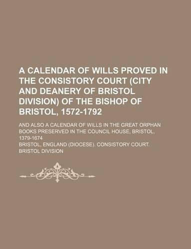 A Calendar of Wills Proved in the Consistory Court (City and Deanery of Bristol Division) of the Bishop of Bristol, 1572-1792; And Also a Calendar of Wills in the Great Orphan Books Preserved in the Council House, Bristol, 1379-1674