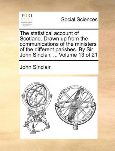 The Statistical Account of Scotland. Drawn Up from the Communications of the Ministers of the Different Parishes. by Sir John Sinclair, ... Volume 13 of 21