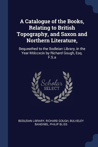 A Catalogue of the Books, Relating to British Topography, and Saxon and Northern Literature,: Bequeathed to the Bodleian Library, in the Year Mdccxcix by Richard Gough, Esq. F.S.a