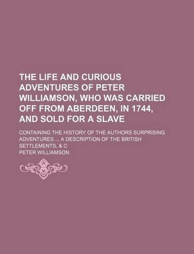 The Life and Curious Adventures of Peter Williamson, Who Was Carried Off from Aberdeen, in 1744, and Sold for a Slave; Containing the History of the Authors Surprising Adventures a Description of the British Settlements, & C: (English)