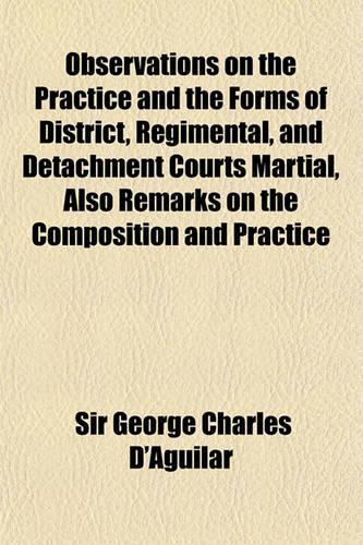 Observations on the Practice and the Forms of District, Regimental, and Detachment Courts Martial, Also Remarks on the Composition and Practice