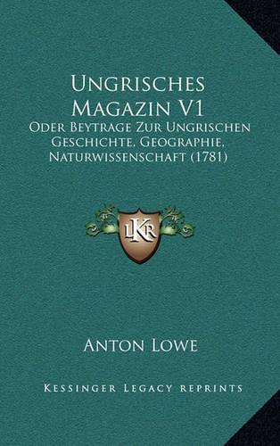 Ungrisches Magazin V1: Oder Beytrage Zur Ungrischen Geschichte, Geographie, Naturwissenschaft (1781)