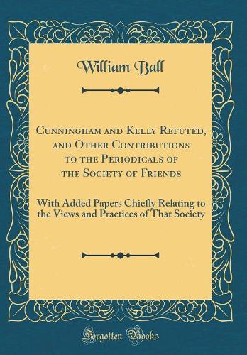 Cunningham and Kelly Refuted, and Other Contributions to the Periodicals of the Society of Friends: With Added Papers Chiefly Relating to the Views and Practices of That Society (Classic Reprint)