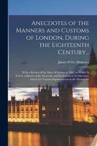 Anecdotes of the Manners and Customs of London, During the Eighteenth Century...: With a Review of the State of Society in 1807. to Which Is Added, a Sketch of the Domestic and Ecclesiastical Architecture, and of the Various Impro