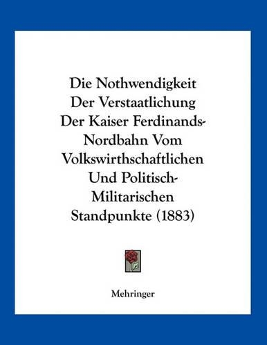 Die Nothwendigkeit Der Verstaatlichung Der Kaiser Ferdinands-Nordbahn Vom Volkswirthschaftlichen Und Politisch-Militarischen Standpunkte (1883)
