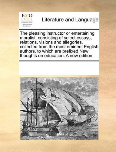 The pleasing instructor or entertaining moralist, consisting of select essays, relations, visions and allegories, collected from the most eminent English authors, to which are prefixed New thoughts on education. A new edition.