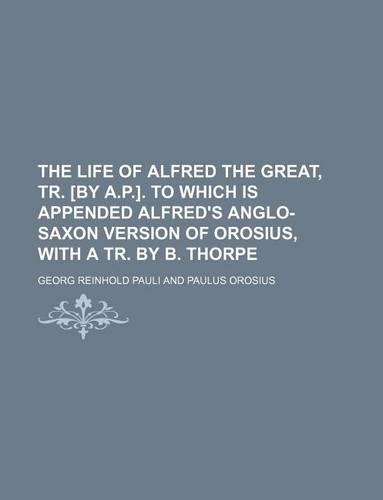 The Life of Alfred the Great, Tr. [By A.P.]. to Which Is Appended Alfred's Anglo-Saxon Version of Orosius, with a Tr. by B. Thorpe: (English)