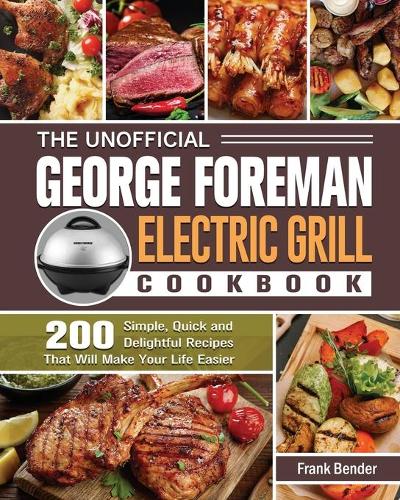 The Unofficial George Foreman Electric Grill Cookbook: 200 Simple, Quick and Delightful Recipes That Will Make Your Life Easier