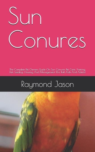 Sun Conures: The Complete Pet Owners Guide On Sun Conures Pet Care, Training, Diet, Feeding, Housing And Management (For Both Kids And Adults)