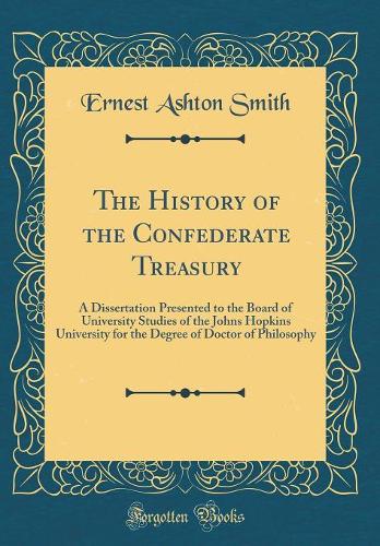 The History of the Confederate Treasury: A Dissertation Presented to the Board of University Studies of the Johns Hopkins University for the Degree of Doctor of Philosophy (Classic Reprint)