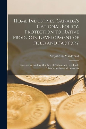 Home Industries, Canada's National Policy, Protection to Native Products, Development of Field and Factory [microform]