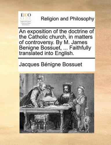 An Exposition of the Doctrine of the Catholic Church, in Matters of Controversy. by M. James Benigne Bossuet, ... Faithfully Translated Into English.: (English)