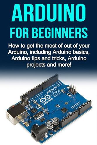 Arduino For Beginners: How to get the most of out of your Arduino, including Arduino basics, Arduino tips and tricks, Arduino projects and more!