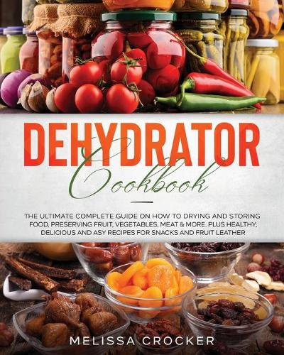Dehydrator Cookbook: The Ultimate Complete Guide on How to Drying and Storing Food, Preserving Fruit, Vegetables, Meat & More. Plus Healthy, Delicious and Easy Recipes f