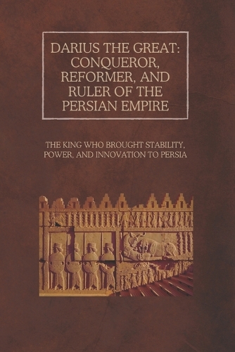 Darius the Great: Conqueror, Reformer, and Ruler of the Persian Empire: The King Who Brought Stability, Power, and Innovation to Persia