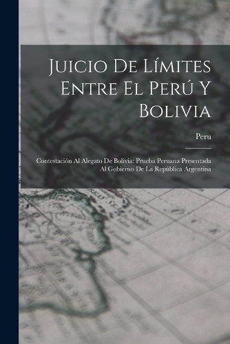 Juicio De Límites Entre El Perú Y Bolivia: Contestación Al Alegato De Bolivia: Prueba Peruana Presentada Al Gobierno De La República Argentina