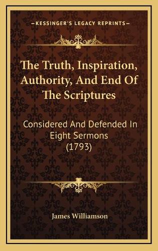 The Truth, Inspiration, Authority, And End Of The Scriptures: Considered And Defended In Eight Sermons (1793)