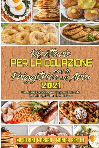 Ricettario per La Colazione con la Friggitrice ad Aria 2021: Una Guida Semplificata per Preparare Il Tuo Cibo Preferito Ogni Giorno In Modo Sano (Air Fryer Breakfast Cookbook 2021) (Italian Version)