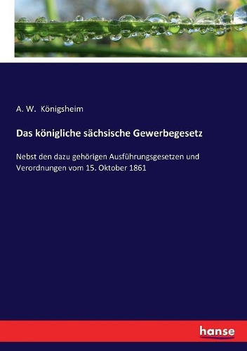 königliche sächsische Gewerbegesetz: Nebst den dazu gehörigen Ausführungsgesetzen und Verordnungen vom 15. Oktober 1861
