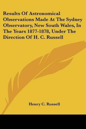 Results of Astronomical Observations Made at the Sydney Observatory, New South Wales, in the Years 1877-1878, Under the Direction of H. C. Russell