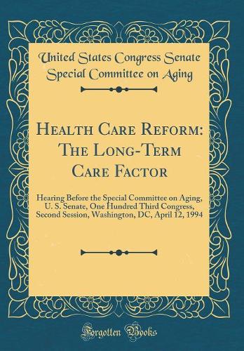 Health Care Reform: The Long-Term Care Factor: Hearing Before the Special Committee on Aging, U. S. Senate, One Hundred Third Congress, Second Session, Washington, DC, April 12, 1994 (Classic Reprint)