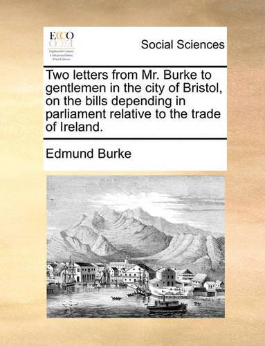 Two Letters from Mr. Burke to Gentlemen in the City of Bristol, on the Bills Depending in Parliament Relative to the Trade of Ireland.: (English)
