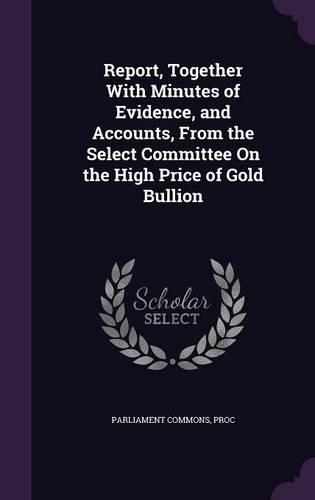Report, Together With Minutes of Evidence, and Accounts, From the Select Committee On the High Price of Gold Bullion