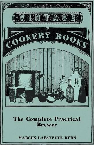 Complete Practical Brewer; Or, Plain, Accurate, and Thorough Instructions in the Art of Brewing Ale, Beer, and Porter; Including the Process of Making Bavarian Beer, Also, All the Small Beers, Such as Root Beer, Ginger Pop, Sarsaparilla-Beer, Mead,: Also, All the Small Beers, Such as Root Beer, Ginger Pop, Sarsaparilla-Beer, Mead, Spruce-Beer, Etc.
