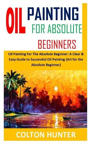 Oil Painting for Absolute Beginners: Oil Painting For The Absolute Beginner: A Clear & Easy Guide to Successful Oil Painting (Art for the Absolute Beginner)
