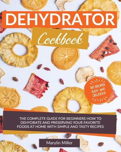 Dehydrator Cookbook: The Complete Guide for Beginners How To Dehydrate and Preserving your Favorite Foods at Home With Simple and Tasty Recipes