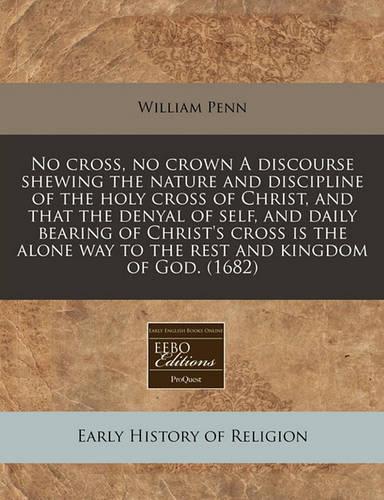 No Cross, No Crown a Discourse Shewing the Nature and Discipline of the Holy Cross of Christ, and That the Denyal of Self, and Daily Bearing of Christ