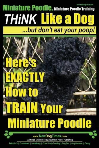 Miniature Poodle, Miniature Poodle Training Think Like a Dog...but don't eat your poop!: Here's EXACTLY How to TRAIN Your Miniature Poodle(1 Miniature Poodle)
