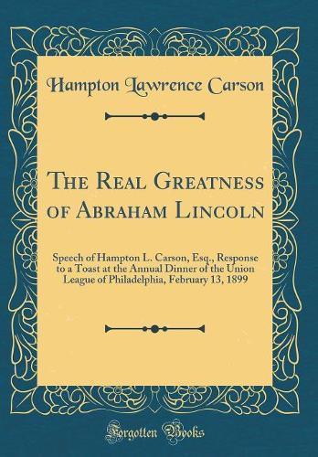 The Real Greatness of Abraham Lincoln: Speech of Hampton L. Carson, Esq., Response to a Toast at the Annual Dinner of the Union League of Philadelphia, February 13, 1899 (Classic Reprint)
