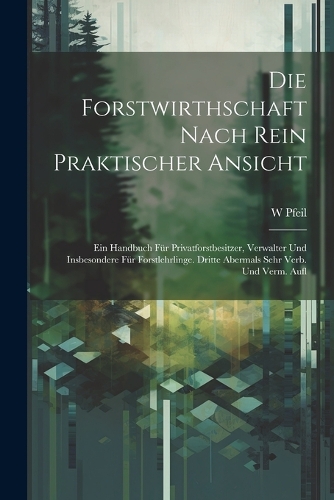 Die Forstwirthschaft Nach Rein Praktischer Ansicht: Ein Handbuch Für Privatforstbesitzer, Verwalter Und Insbesondere Für Forstlehrlinge. Dritte Abermals Sehr Verb. Und Verm. Aufl
