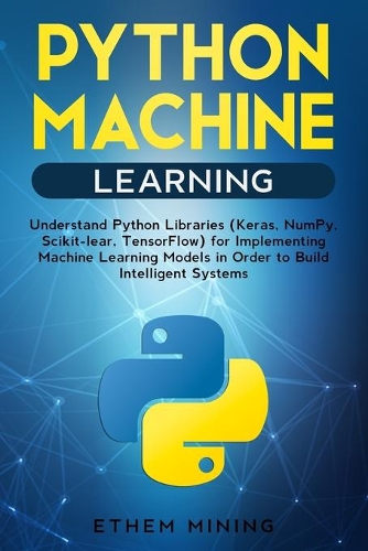 Python Machine Learning: Understand Python Libraries (Keras, NumPy, Scikit-lear, TensorFlow) for Implementing Machine Learning Models in Order to Build Intelligent Systems