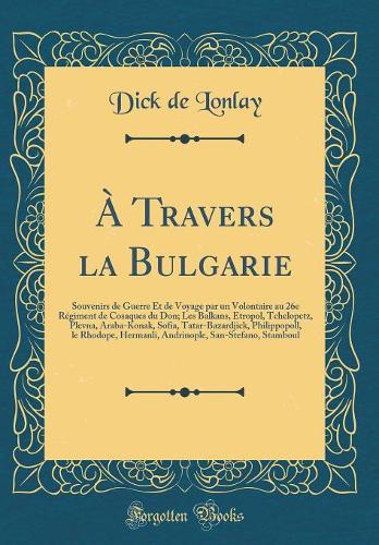 À Travers la Bulgarie: Souvenirs de Guerre Et de Voyage par un Volontaire au 26e Régiment de Cosaques du Don; Les Balkans, Etropol, Tchelopetz, Plevna, Araba-Konak, Sofia, Tatar-Bazardjick, Philippopoll, le Rhodope, Hermanli, Andrinople, San-Stefan