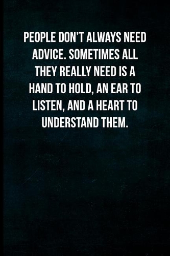 People don't always need advice. Sometimes all they really need is a hand to hold, an ear to listen, and a heart to understand them.