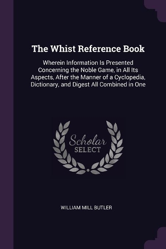 The Whist Reference Book: Wherein Information Is Presented Concerning the Noble Game, in All Its Aspects, After the Manner of a Cyclopedia, Dictionary, and Digest All Combine