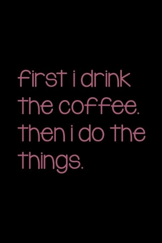 First I Drink The Coffee. Then I Do The Things.